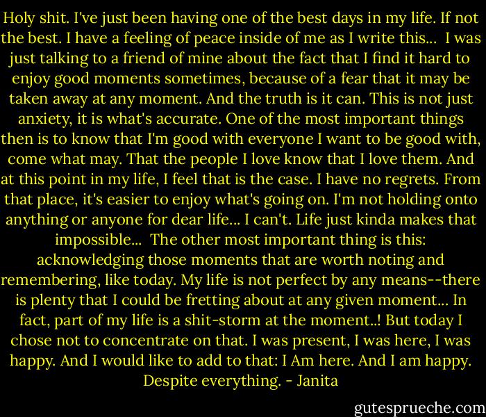 Holy shit.<br />I've just been having one of the best days in my life. If not the best.<br />I have a feeling of peace inside of me as I write this...<br /><br />I was just talking to a friend of mine about the fact that I find it hard to enjoy good moments sometimes, because of a fear that it may be taken away at any moment. And the truth is it can. This is not just anxiety, it is what's accurate. One of the most important things then is to know that I'm good with everyone I want to be good with, come what may. That the people I love know that I love them. And at this point in my life, I feel that is the case. I have no regrets. From that place, it's easier to enjoy what's going on. I'm not holding onto anything or anyone for dear life... I can't. Life just kinda makes that impossible...<br /><br />The other most important thing is this: acknowledging those moments that are worth noting and remembering, like today. My life is not perfect by any means--there is plenty that I could be fretting about at any given moment... In fact, part of my life is a shit-storm at the moment..! But today I chose not to concentrate on that. I was present, I was here, I was happy. And I would like to add to that: I Am here. And I am happy. Despite everything. - Janita