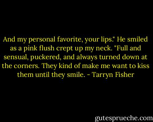 And my personal favorite, your lips." He smiled as a pink flush crept up my neck. "Full and sensual, puckered, and always turned down at the corners. They kind of make me want to kiss them until they smile. - Tarryn Fisher