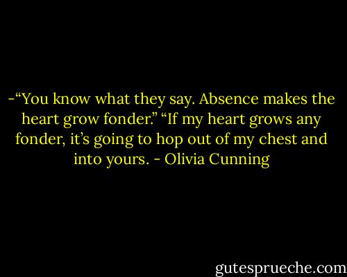 -“You know what they say. Absence makes the heart grow fonder.”<br />“If my heart grows any fonder, it’s going to hop out of my chest and into yours. - Olivia Cunning