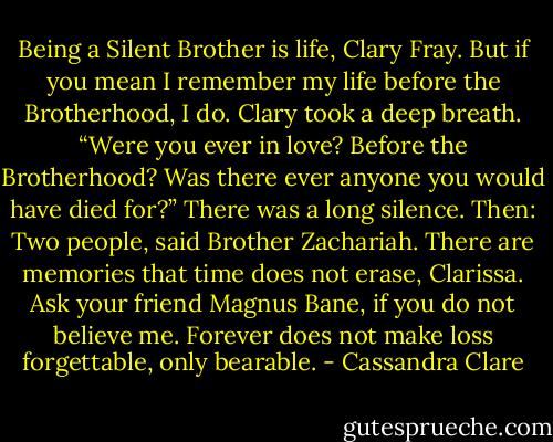 Being a Silent Brother is life, Clary Fray. But if you mean I remember my life before the Brotherhood, I do.<br />Clary took a deep breath. “Were you ever in love? Before the Brotherhood? Was there ever anyone you would have died for?”<br />There was a long silence. Then:<br />Two people, said Brother Zachariah. There are memories that time does not erase, Clarissa. Ask your friend Magnus Bane, if you do not believe me. Forever does not make loss forgettable, only bearable. - Cassandra Clare