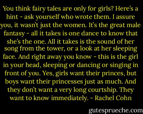 You think fairy tales are only for girls? Here’s a hint - ask yourself who wrote them. I assure you, it wasn’t just the women. It’s the great male fantasy - all it takes is one dance to know that she’s the one. All it takes is the sound of her song from the tower, or a look at her sleeping face. And right away you know - this is the girl in your head, sleeping or dancing or singing in front of you. Yes, girls want their princes, but boys want their princesses just as much. And they don’t want a very long courtship. They want to know immediately. - Rachel Cohn