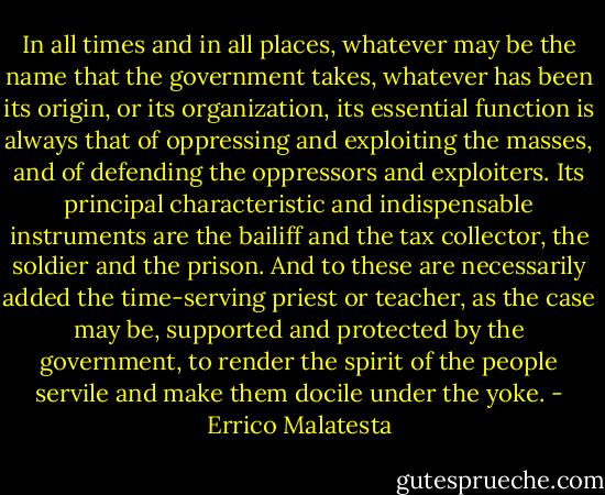 In all times and in all places, whatever may be the name that the government takes, whatever has been its origin, or its organization, its essential function is always that of oppressing and exploiting the masses, and of defending the oppressors and exploiters. Its principal characteristic and indispensable instruments are the bailiff and the tax collector, the soldier and the prison. And to these are necessarily added the time-serving priest or teacher, as the case may be, supported and protected by the government, to render the spirit of the people servile and make them docile under the yoke. - Errico Malatesta