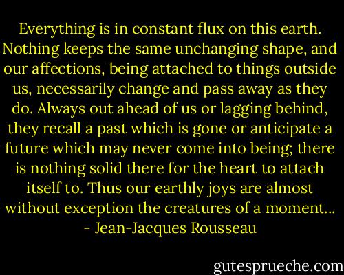 Everything is in constant flux on this earth. Nothing keeps the same unchanging shape, and our affections, being attached to things outside us, necessarily change and pass away as they do. Always out ahead of us or lagging behind, they recall a past which is gone or anticipate a future which may never come into being; there is nothing solid there for the heart to attach itself to. Thus our earthly joys are almost without exception the creatures of a moment... - Jean-Jacques Rousseau