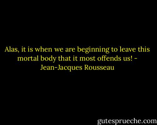 Alas, it is when we are beginning to leave this mortal body that it most offends us! - Jean-Jacques Rousseau