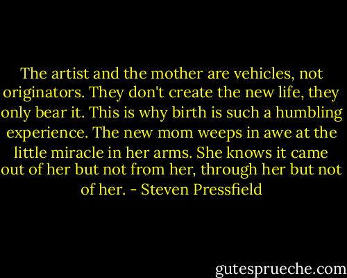 The artist and the mother are vehicles, not originators. They don't create the new life, they only bear it. This is why birth is such a humbling experience. The new mom weeps in awe at the little miracle in her arms. She knows it came out of her but not from her, through her but not of her. - Steven Pressfield