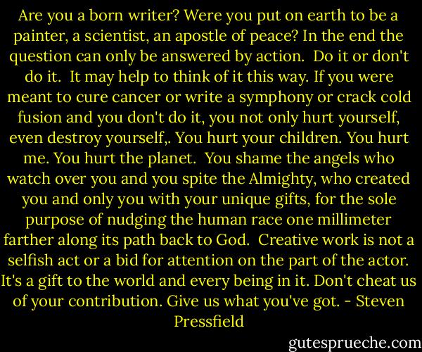 Are you a born writer? Were you put on earth to be a painter, a scientist, an apostle of peace? In the end the question can only be answered by action.<br /><br />Do it or don't do it.<br /><br />It may help to think of it this way. If you were meant to cure cancer or write a symphony or crack cold fusion and you don't do it, you not only hurt yourself, even destroy yourself,. You hurt your children. You hurt me. You hurt the planet.<br /><br />You shame the angels who watch over you and you spite the Almighty, who created you and only you with your unique gifts, for the sole purpose of nudging the human race one millimeter farther along its path back to God.<br /><br />Creative work is not a selfish act or a bid for attention on the part of the actor. It's a gift to the world and every being in it. Don't cheat us of your contribution. Give us what you've got. - Steven Pressfield