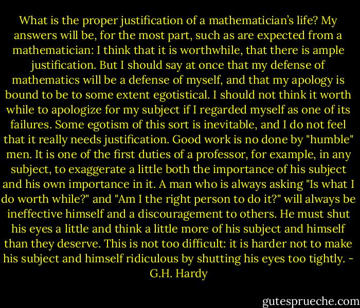 What is the proper justification of a mathematician’s life? My answers will be, for the most part, such as are expected from a mathematician: I think that it is worthwhile, that there is ample justification. But I should say at once that my defense of mathematics will be a defense of myself, and that my apology is bound to be to some extent egotistical. I should not think it worth while to apologize for my subject if I regarded myself as one of its failures. Some egotism of this sort is inevitable, and I do not feel that it really needs justification. Good work is no done by "humble" men. It is one of the first duties of a professor, for example, in any subject, to exaggerate a little both the importance of his subject and his own importance in it. A man who is always asking "Is what I do worth while?" and "Am I the right person to do it?" will always be ineffective himself and a discouragement to others. He must shut his eyes a little and think a little more of his subject and himself than they deserve. This is not too difficult: it is harder not to make his subject and himself ridiculous by shutting his eyes too tightly. - G.H. Hardy