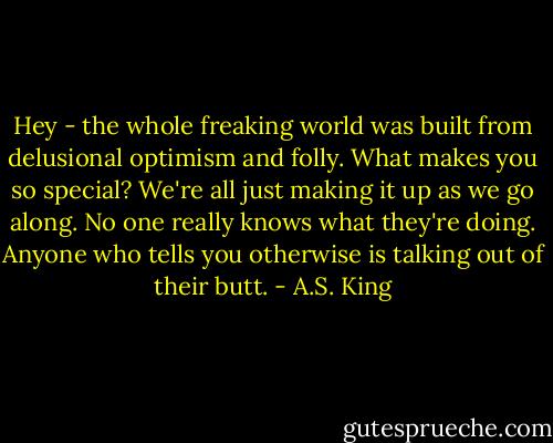 Hey - the whole freaking world was built from delusional optimism and folly. What makes you so special? We're all just making it up as we go along. No one really knows what they're doing. Anyone who tells you otherwise is talking out of their butt. - A.S. King