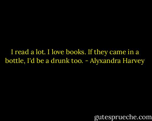 I read a lot. I love books. If they came in a bottle, I'd be a drunk too. - Alyxandra Harvey