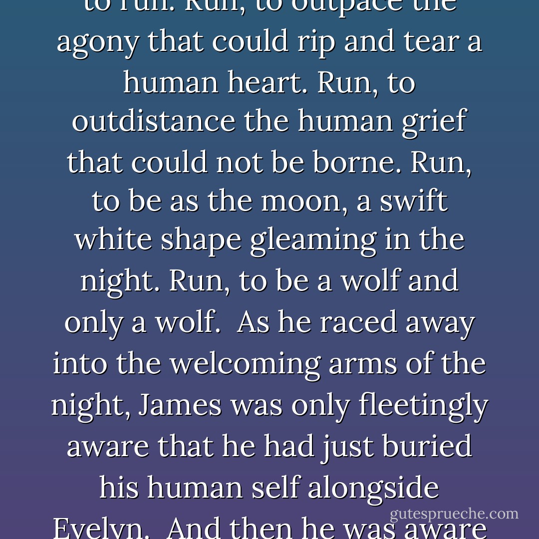 Although only three legs would obey him, the white wolf began to run. Run, to outpace the agony that could rip and tear a human heart. Run, to outdistance the human grief that could not be borne. Run, to be as the moon, a swift white shape gleaming in the night. Run, to be a wolf and only a wolf.<br /><br />As he raced away into the welcoming arms of the night, James was only fleetingly aware that he had just buried his human self alongside Evelyn.<br /><br />And then he was aware of nothing. - Dani Harper