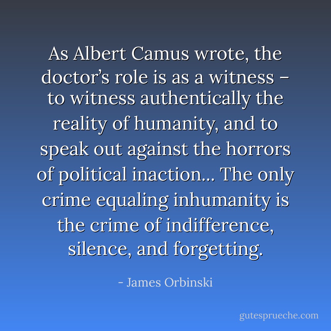 As Albert Camus wrote, the doctor’s role is as a witness – to witness authentically the reality of humanity, and to speak out against the horrors of political inaction... The only crime equaling inhumanity is the crime of indifference, silence, and forgetting. - James Orbinski