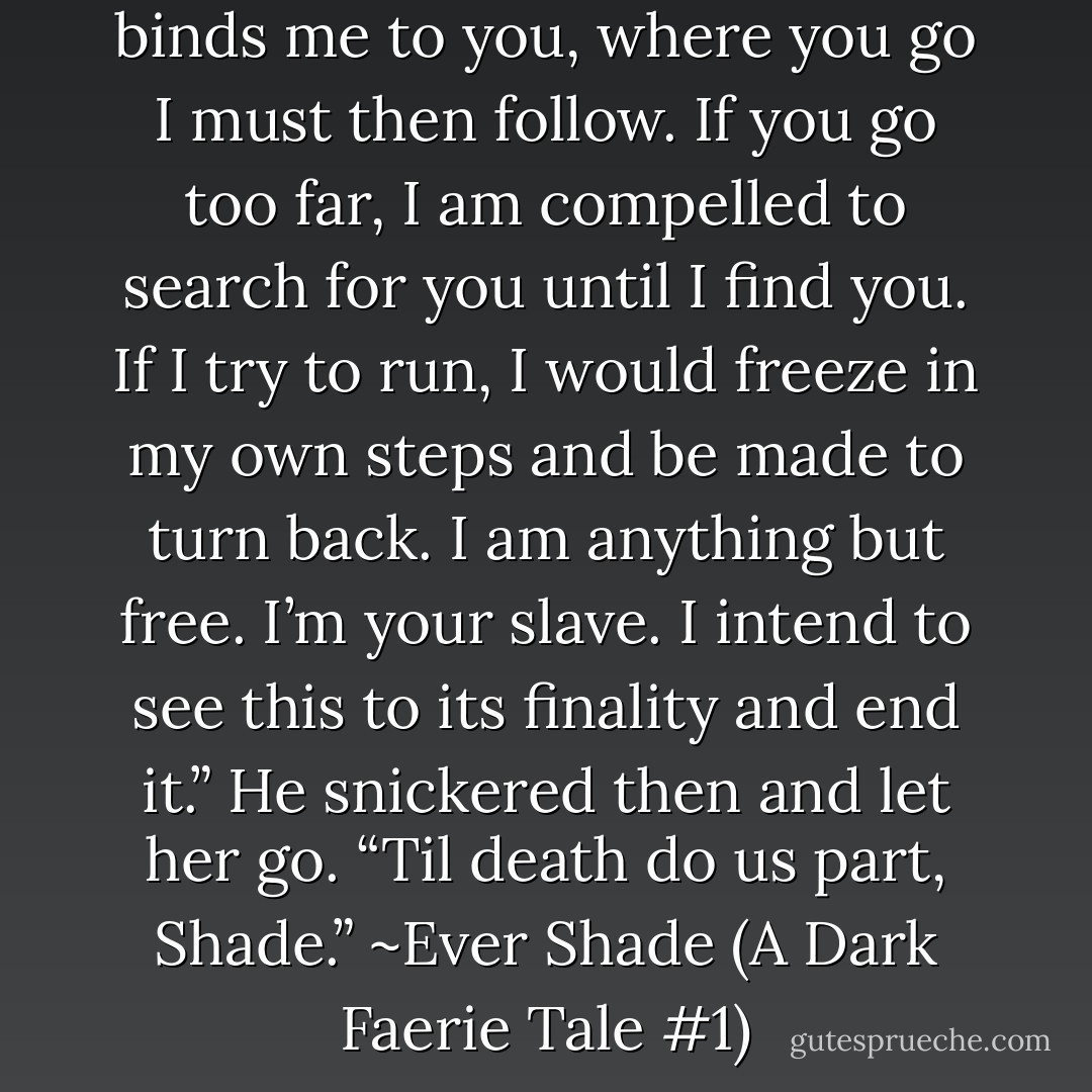Like a cord between us, it binds me to you, where you go I must then follow. If you go too far, I am compelled to search for you until I find you. If I try to run, I would freeze in my own steps and be made to turn back. I am anything but free. I’m your slave. I intend to see this to its finality and end it.” He snickered then and let her go. “Til death do us part, Shade.” ~Ever Shade (A Dark Faerie Tale #1) - Alexia Purdy