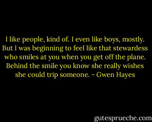I like people, kind of. I even like boys, mostly. But I was beginning to feel like that stewardess who smiles at you when you get off the plane. Behind the smile you know she really wishes she could trip someone. - Gwen Hayes