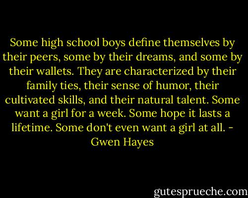 Some high school boys define themselves by their peers, some by their dreams, and some by their wallets. They are characterized by their family ties, their sense of humor, their cultivated skills, and their natural talent. Some want a girl for a week. Some hope it lasts a lifetime. Some don't even want a girl at all. - Gwen Hayes