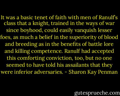 It was a basic tenet of faith with men of Ranulf’s class that a knight, trained in the ways of war since boyhood, could easily vanquish lesser foes, as much a belief in the superiority of blood and breeding as in the benefits of battle lore and killing competence. Ranulf had accepted this comforting conviction, too, but no one seemed to have told his assailants that they were inferior adversaries. - Sharon Kay Penman