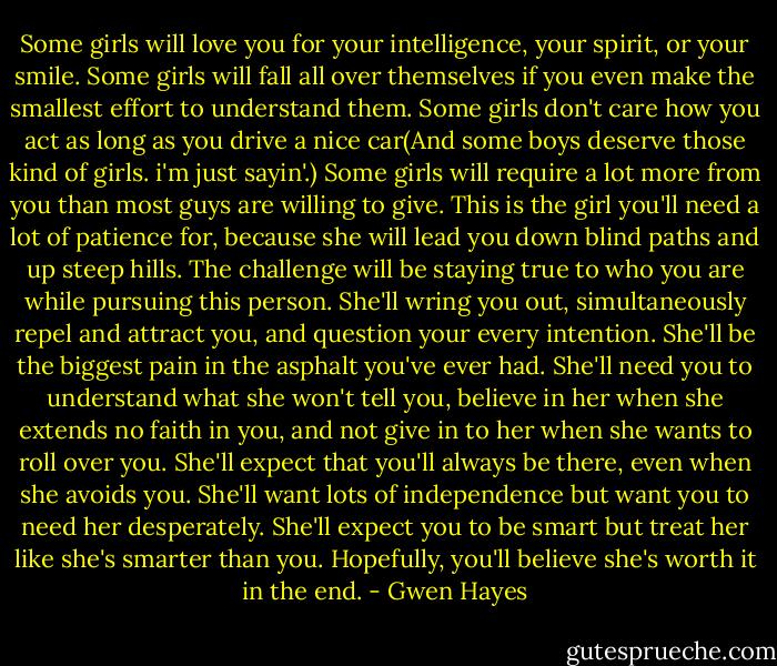 Some girls will love you for your intelligence, your spirit, or your smile. Some girls will fall all over themselves if you even make the smallest effort to understand them. Some girls don't care how you act as long as you drive a nice car(And some boys deserve those kind of girls. i'm just sayin'.) Some girls will require a lot more from you than most guys are willing to give. This is the girl you'll need a lot of patience for, because she will lead you down blind paths and up steep hills. The challenge will be staying true to who you are while pursuing this person. She'll wring you out, simultaneously repel and attract you, and question your every intention. She'll be the biggest pain in the asphalt you've ever had. She'll need you to understand what she won't tell you, believe in her when she extends no faith in you, and not give in to her when she wants to roll over you. She'll expect that you'll always be there, even when she avoids you. She'll want lots of independence but want you to need her desperately. She'll expect you to be smart but treat her like she's smarter than you. Hopefully, you'll believe she's worth it in the end. - Gwen Hayes