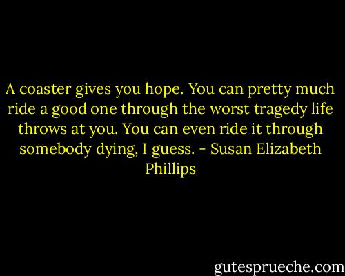A coaster gives you hope. You can pretty much ride a good one through the worst tragedy life throws at you. You can even ride it through somebody dying, I guess. - Susan Elizabeth Phillips