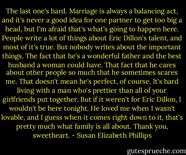 The last one's hard. Marriage is always a balancing act, and it's never a good idea for one partner to get too big a head, but I'm afraid that's what's going to happen here. People write a lot of things about Eric Dillon's talent, and most of it's true. But nobody writes about the important things. The fact that he's a wonderful father and the best husband a woman could have. That fact that he cares about other people so much that he sometimes scares me. That doesn't mean he's perfect, of course. It's hard living with a man who's prettier than all of your girlfriends put together. But if it weren't for Eric Dillon, I wouldn't be here tonight. He loved me when I wasn't lovable, and I guess when it comes right down to it, that's pretty much what family is all about. Thank you, sweetheart. - Susan Elizabeth Phillips