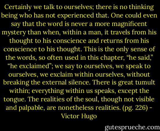 Certainly we talk to ourselves; there is no thinking being who has not experienced that. One could even say that the word is never a more magnificent mystery than when, within a man, it travels from his thought to his conscience and returns from his conscience to his thought. This is the only sense of the words, so often used in this chapter, “he said,” “he exclaimed”; we say to ourselves, we speak to ourselves, we exclaim within ourselves, without breaking the external silence. There is great tumult within; everything within us speaks, except the tongue. The realities of the soul, though not visible and palpable, are nonetheless realities. (pg. 226) - Victor Hugo