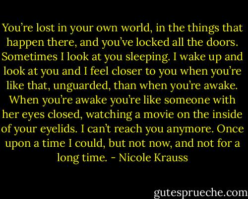 You’re lost in your own world, in the things that happen there, and you’ve locked all the doors. Sometimes I look at you sleeping. I wake up and look at you and I feel closer to you when you’re like that, unguarded, than when you’re awake. When you’re awake you’re like someone with her eyes closed, watching a movie on the inside of your eyelids. I can’t reach you anymore. Once upon a time I could, but not now, and not for a long time. - Nicole Krauss