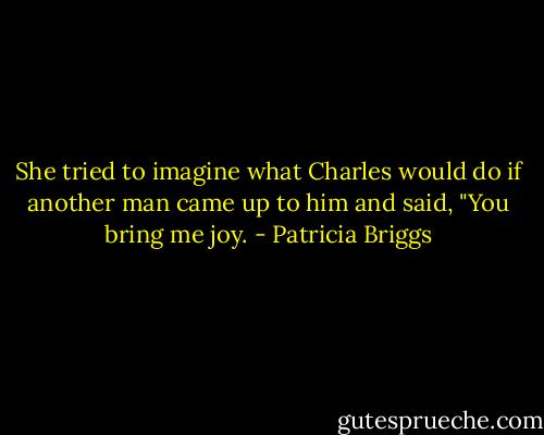 She tried to imagine what Charles would do if another man came up to him and said, "You bring me joy. - Patricia Briggs
