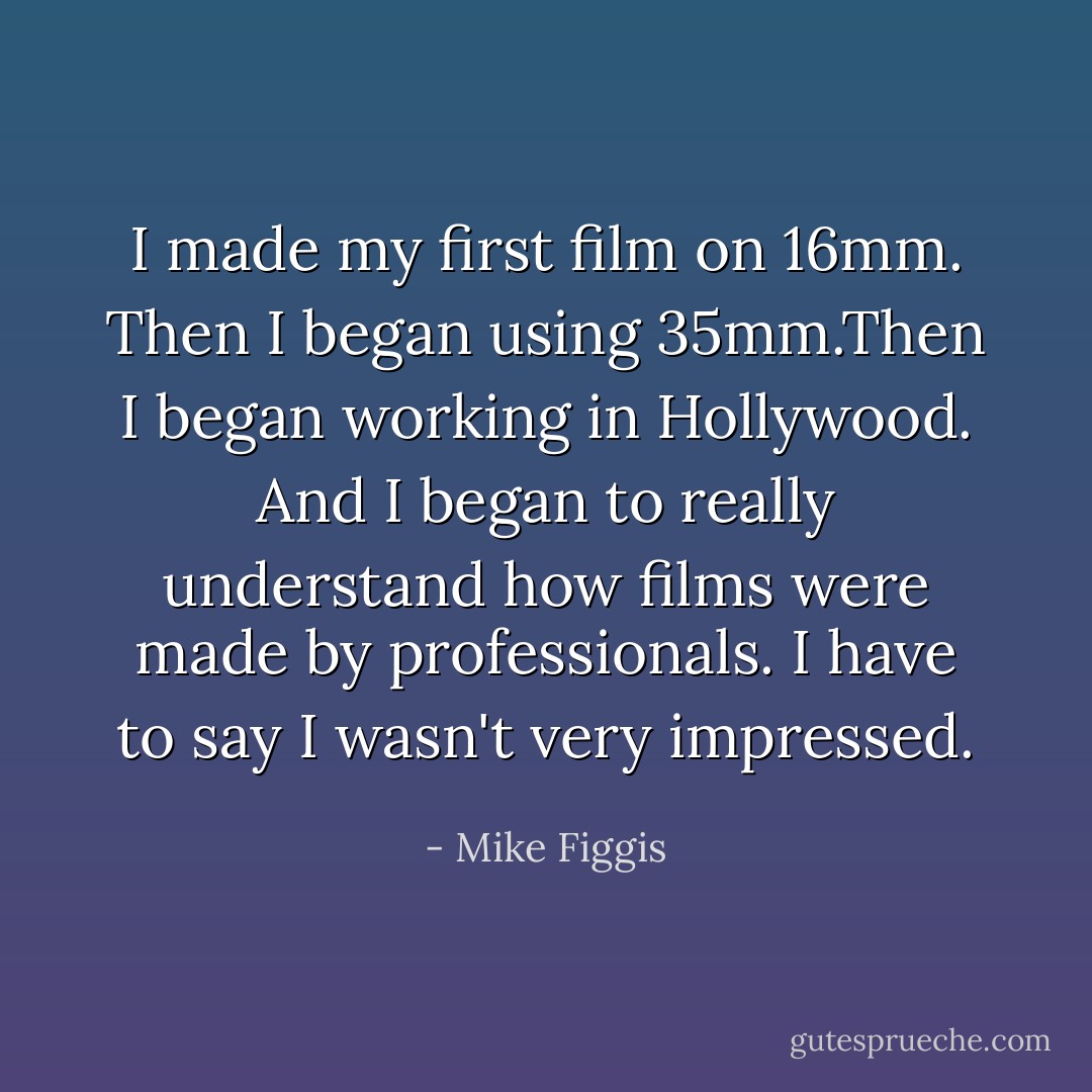 I made my first film on 16mm. Then I began using 35mm.<i>Then</i> I began working in Hollywood. And I began to really understand how films were made by professionals. I have to say I wasn't very impressed. - Mike Figgis