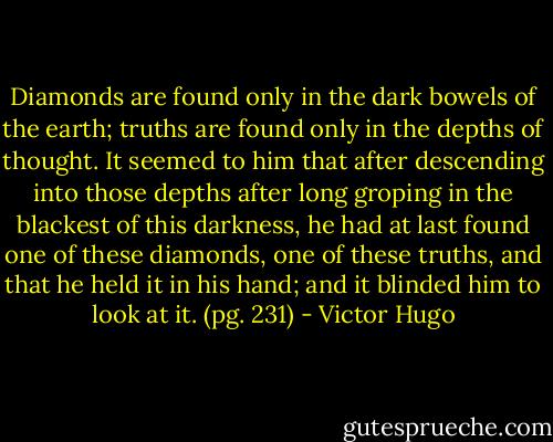 Diamonds are found only in the dark bowels of the earth; truths are found only in the depths of thought. It seemed to him that after descending into those depths after long groping in the blackest of this darkness, he had at last found one of these diamonds, one of these truths, and that he held it in his hand; and it blinded him to look at it. (pg. 231) - Victor Hugo