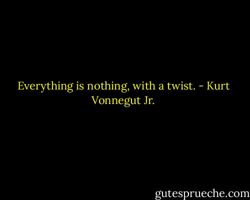 Everything is nothing, with a twist. - Kurt Vonnegut Jr.