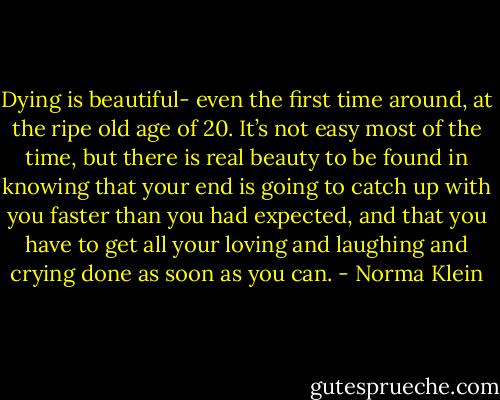 Dying is beautiful- even the first time around, at the ripe old age of 20. It’s not easy most of the time, but there is real beauty to be found in knowing that your end is going to catch up with you faster than you had expected, and that you have to get all your loving and laughing and crying done as soon as you can. - Norma Klein