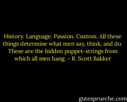 History. Language. Passion. Custom. All these things determine what men say, think, and do. These are the hidden puppet-strings from which all men hang. - R. Scott Bakker
