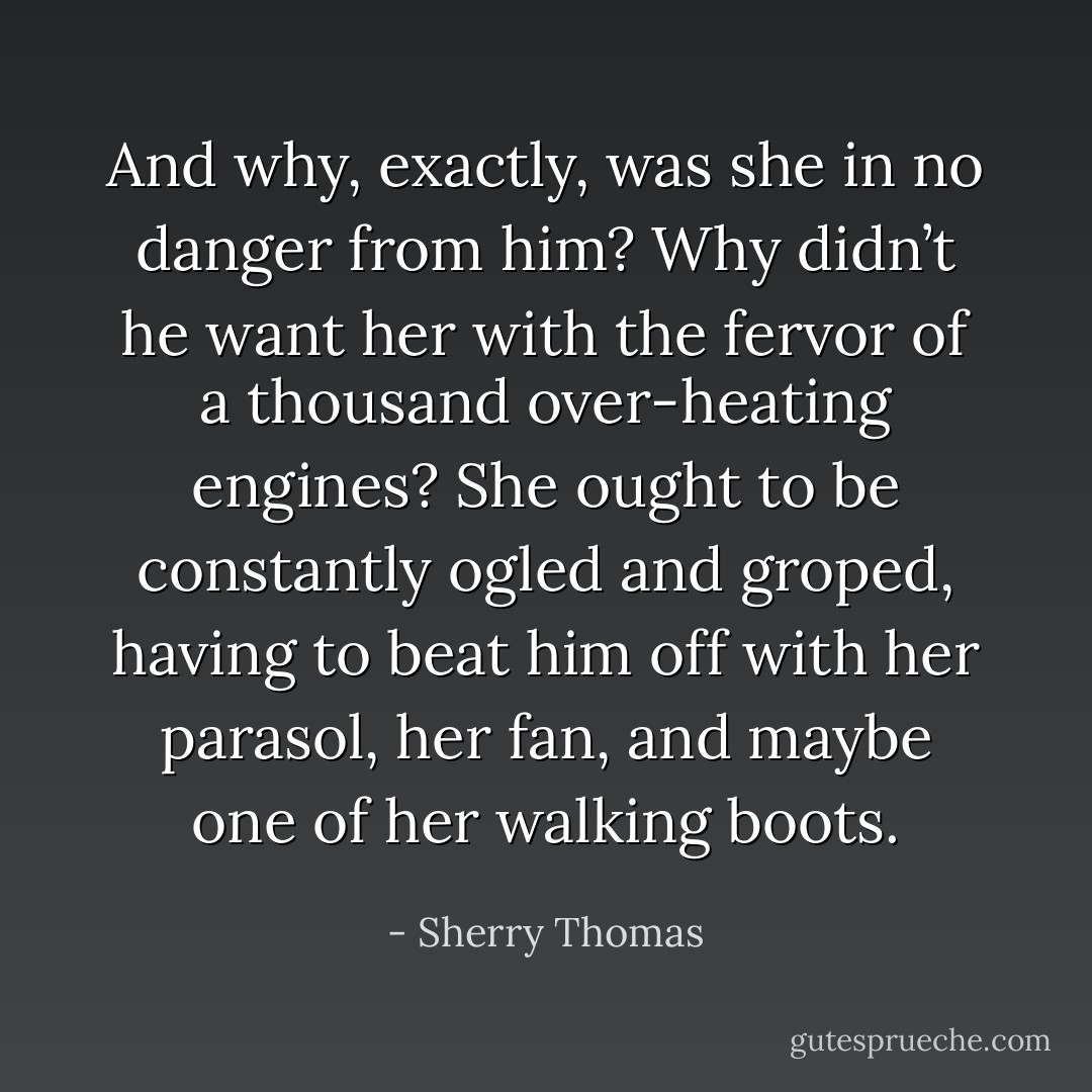 And why, exactly, was she in no danger from him? Why didn’t he want her with the fervor of a thousand over-heating engines? She ought to be constantly ogled and groped, having to beat him off with her parasol, her fan, and maybe one of her walking boots. - Sherry Thomas