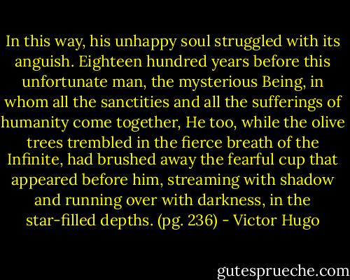 In this way, his unhappy soul struggled with its anguish. Eighteen hundred years before this unfortunate man, the mysterious Being, in whom all the sanctities and all the sufferings of humanity come together, He too, while the olive trees trembled in the fierce breath of the Infinite, had brushed away the fearful cup that appeared before him, streaming with shadow and running over with darkness, in the star-filled depths. (pg. 236) - Victor Hugo