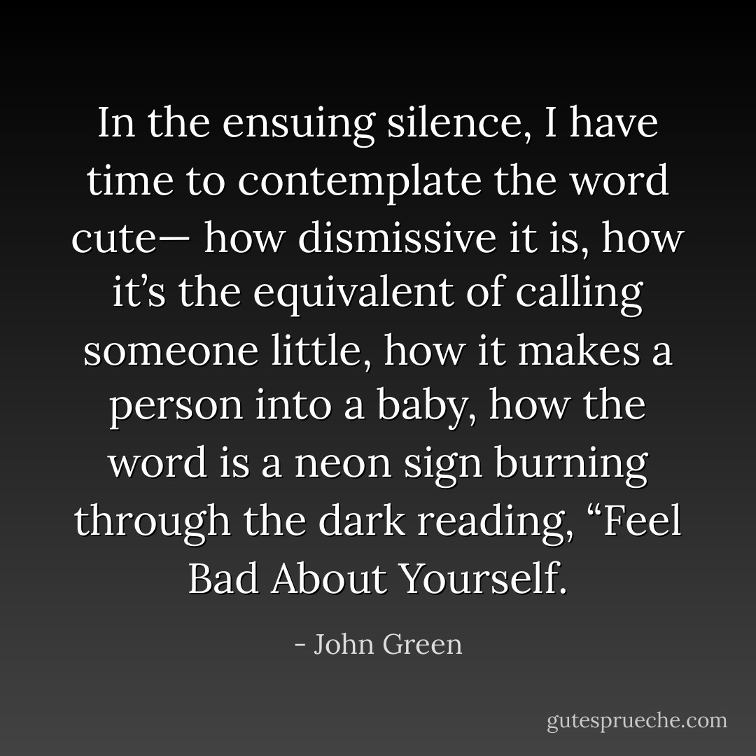 In the ensuing silence, I have time to contemplate the word cute— how dismissive it is, how it’s the equivalent of calling someone little, how it makes a person into a baby, how the word is a neon sign burning through the dark reading, “Feel Bad About Yourself. - John Green
