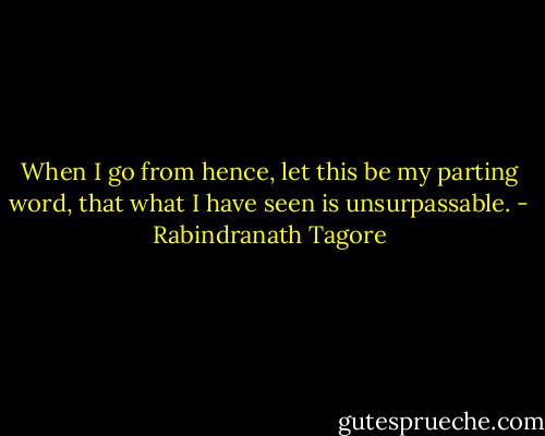 When I go from hence, let this be my parting word, that what I have seen is unsurpassable. - Rabindranath Tagore