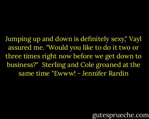 Jumping up and down is definitely sexy," Vayl assured me. "Would you like to do it two or three times right now before we get down to business?"<br /><br />Sterling and Cole groaned at the same time "Ewww! - Jennifer Rardin
