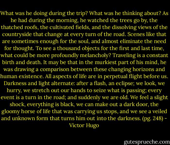What was he doing during the trip? What was he thinking about? As he had during the morning, he watched the trees go by, the thatched roofs, the cultivated fields, and the dissolving views of the countryside that change at every turn of the road. Scenes like that are sometimes enough for the soul, and almost eliminate the need for thought. To see a thousand objects for the first and last time, what could be more profoundly melancholy? Traveling is a constant birth and death. It may be that in the murkiest part of his mind, he was drawing a comparison between these changing horizons and human existence. All aspects of life are in perpetual flight before us. Darkness and light alternate: after a flash, an eclipse; we look, we hurry, we stretch out our hands to seize what is passing; every event is a turn in the road; and suddenly we are old. We feel a slight shock, everything is black, we can make out a dark door, the gloomy horse of life that was carrying us stops, and we see a veiled and unknown form that turns him out into the darkness. (pg. 248) - Victor Hugo