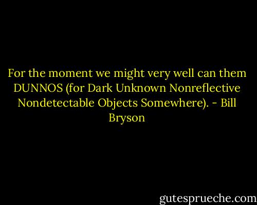 For the moment we might very well can them DUNNOS (for Dark Unknown Nonreflective Nondetectable Objects Somewhere). - Bill Bryson