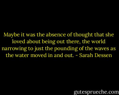 Maybe it was the absence of thought that she loved about being out there, the world narrowing to just the pounding of the waves as the water moved in and out. - Sarah Dessen