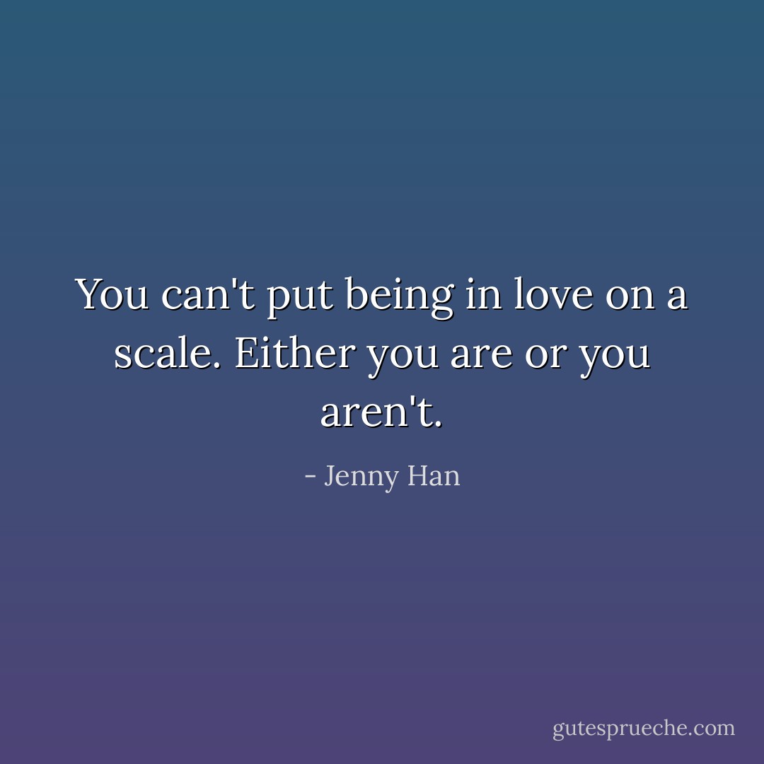 You can't put being in love on a scale. Either you are or you aren't. - Jenny Han