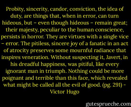 Probity, sincerity, candor, conviction, the idea of duty, are things that, when in error, can turn hideous, but – even though hideous – remain great; their majesty, peculiar to the human conscience, persists in horror. They are virtues with a single vice – error. The pitiless, sincere joy of a fanatic in an act of atrocity preserves some mournful radiance that inspires veneration. Without suspecting it, Javert, in his dreadful happiness, was pitiful, like every ignorant man in triumph. Nothing could be more poignant and terrible than this face, which revealed what might be called all the evil of good. (pg. 291) - Victor Hugo