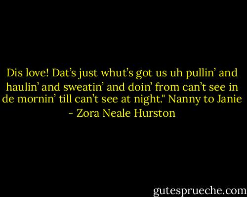 Dis love! Dat’s just whut’s got us uh pullin’ and haulin’ and sweatin’ and doin’ from can’t see in de mornin’ till can’t see at night." Nanny to Janie - Zora Neale Hurston
