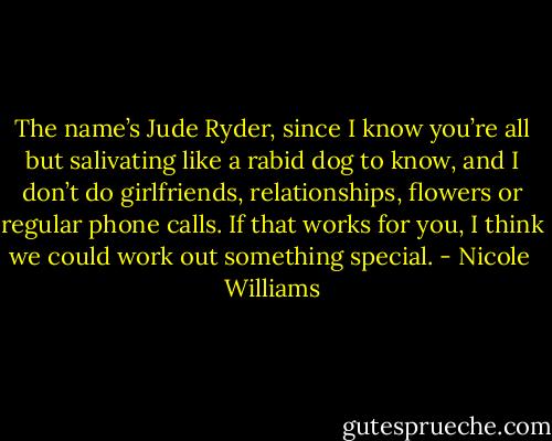 The name’s Jude Ryder, since I know you’re all but salivating like a rabid dog to know, and I don’t do girlfriends, relationships, flowers or regular phone calls. If that works for you, I think we could work out something special. - Nicole  Williams