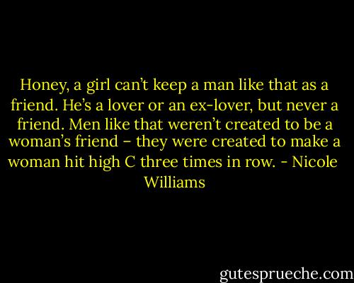 Honey, a girl can’t keep a man like that as a friend. He’s a lover or an ex-lover, but never a friend. Men like that weren’t created to be a woman’s friend – they were created to make a woman hit high C three times in row. - Nicole  Williams