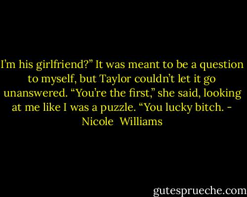 I’m his girlfriend?” It was meant to be a question to myself, but Taylor couldn’t let it go unanswered.<br />“You’re the first,” she said, looking at me like I was a puzzle. “You lucky bitch. - Nicole  Williams