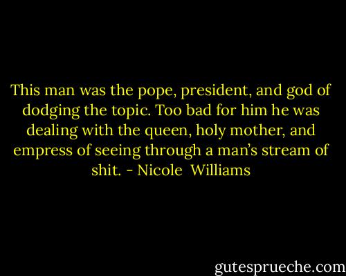 This man was the pope, president, and god of dodging the topic. Too bad for him he was dealing with the queen, holy mother, and empress of seeing through a man’s stream of shit. - Nicole  Williams