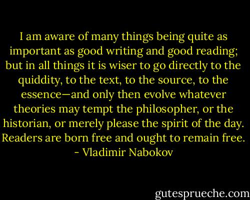 I am aware of many things being quite as important as good writing and good reading; but in all things it is wiser to go directly to the quiddity, to the text, to the source, to the essence—and only then evolve whatever theories may tempt the philosopher, or the historian, or merely please the spirit of the day. Readers are born free and ought to remain free. - Vladimir Nabokov