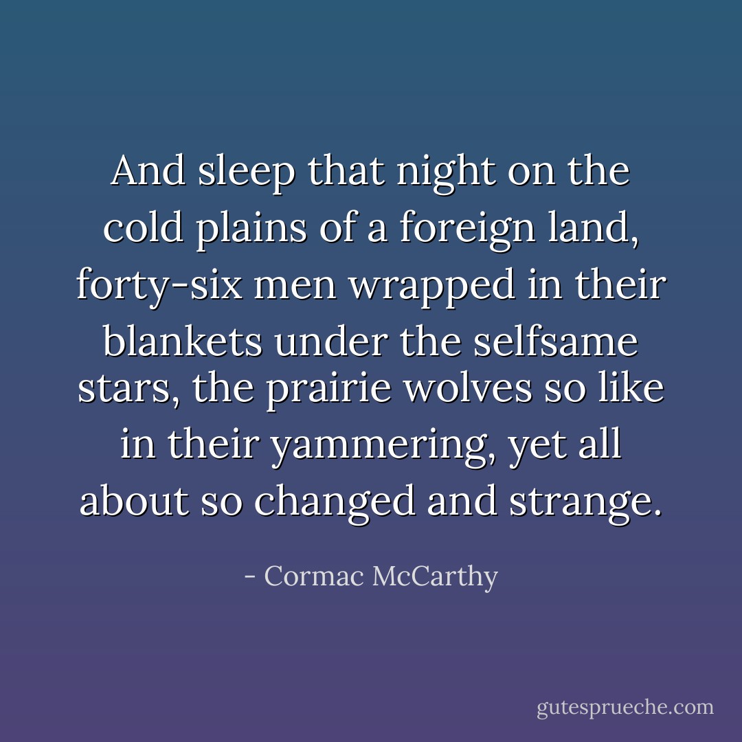 And sleep that night on the cold plains of a foreign land, forty-six men wrapped in their blankets under the selfsame stars, the prairie wolves so like in their yammering, yet all about so changed and strange. - Cormac McCarthy