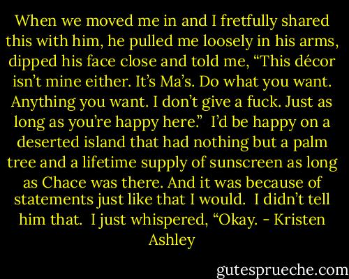 When we moved me in and I fretfully shared this with him, he pulled me loosely in his arms, dipped his face close and told me, “This décor isn’t mine either. It’s Ma’s. Do what you want. Anything you want. I don’t give a fuck. Just as long as you’re happy here.”<br /><br />I’d be happy on a deserted island that had nothing but a palm tree and a lifetime supply of sunscreen as long as Chace was there. And it was because of statements just like that I would.<br /><br />I didn’t tell him that.<br /><br />I just whispered, “Okay. - Kristen Ashley