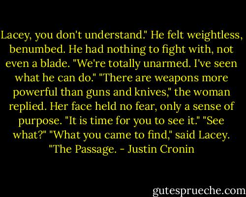 Lacey, you don't understand." He felt weightless, benumbed. He had nothing to fight with, not even a blade. "We're totally unarmed. I've seen what he can do." "There are weapons more powerful than guns and knives," the woman replied. Her face held no fear, only a sense of purpose. "It is time for you to see it." "See what?" "What you came to find," said Lacey. "The Passage. - Justin Cronin