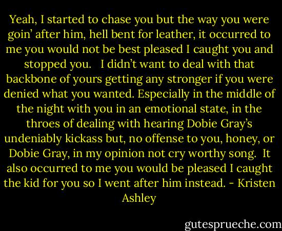 Yeah, I started to chase you but the way you were goin’ after him, hell bent for leather, it occurred to me you would not be best pleased I caught you and stopped you. <br /><br />I didn’t want to deal with that backbone of yours getting any stronger if you were denied what you wanted. Especially in the middle of the night with you in an emotional state, in the throes of dealing with hearing Dobie Gray’s undeniably kickass but, no offense to you, honey, or Dobie Gray, in my opinion not cry worthy song.<br /><br />It also occurred to me you would be pleased I caught the kid for you so I went after him instead. - Kristen Ashley